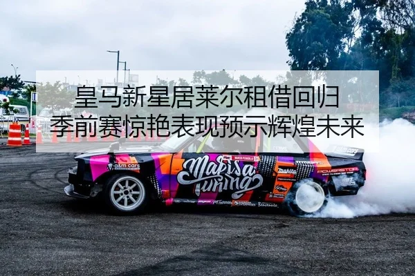 皇马新星居莱尔租借回归 季前赛惊艳表现预示辉煌未来
